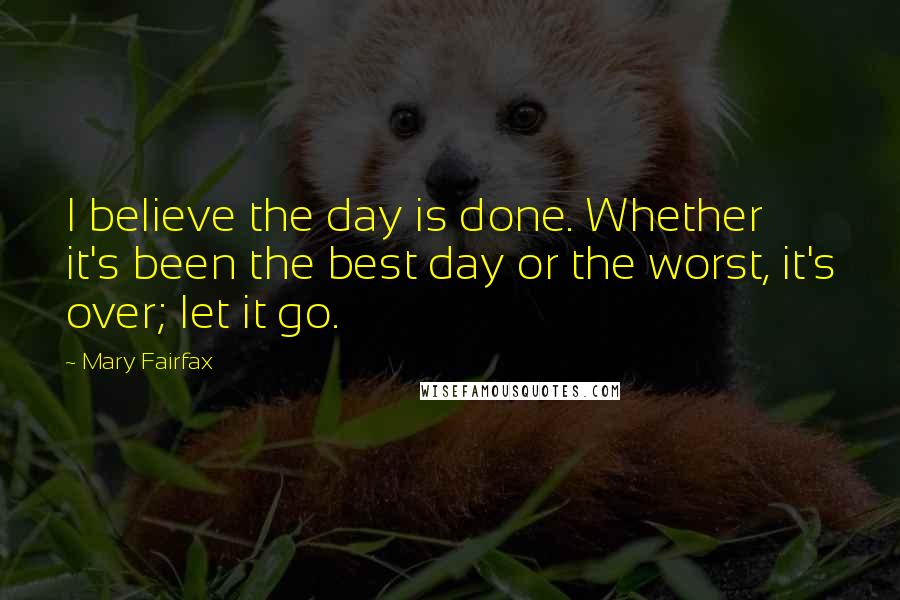 Mary Fairfax Quotes: I believe the day is done. Whether it's been the best day or the worst, it's over; let it go.