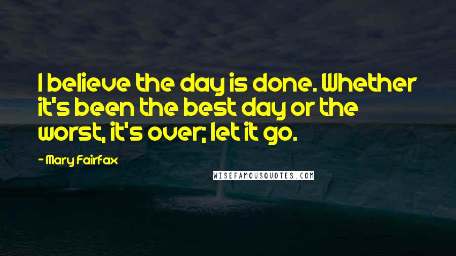 Mary Fairfax Quotes: I believe the day is done. Whether it's been the best day or the worst, it's over; let it go.