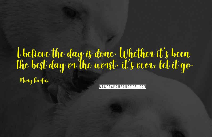 Mary Fairfax Quotes: I believe the day is done. Whether it's been the best day or the worst, it's over; let it go.