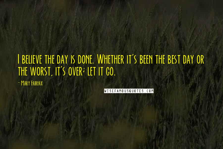 Mary Fairfax Quotes: I believe the day is done. Whether it's been the best day or the worst, it's over; let it go.