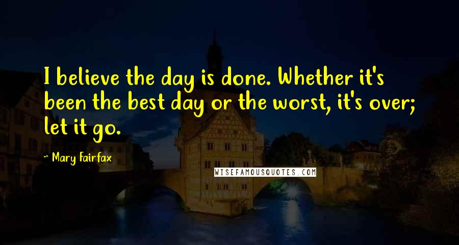 Mary Fairfax Quotes: I believe the day is done. Whether it's been the best day or the worst, it's over; let it go.