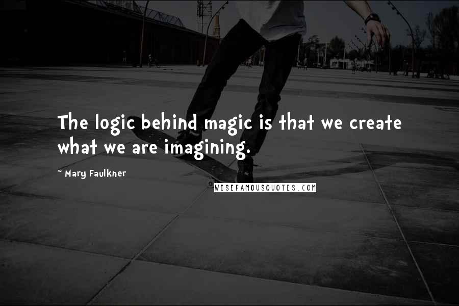 Mary Faulkner Quotes: The logic behind magic is that we create what we are imagining.