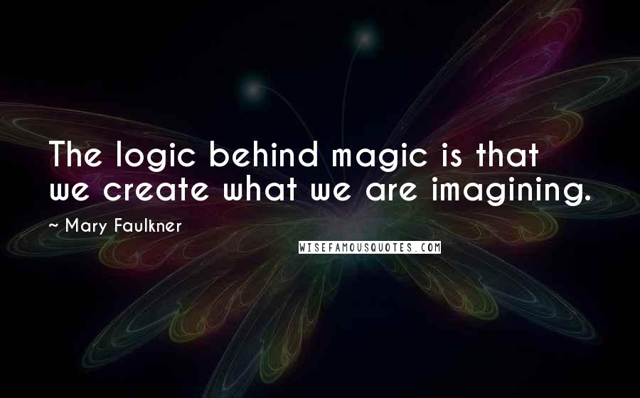 Mary Faulkner Quotes: The logic behind magic is that we create what we are imagining.