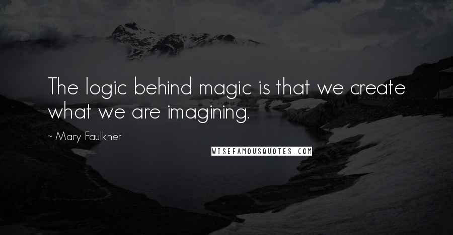 Mary Faulkner Quotes: The logic behind magic is that we create what we are imagining.