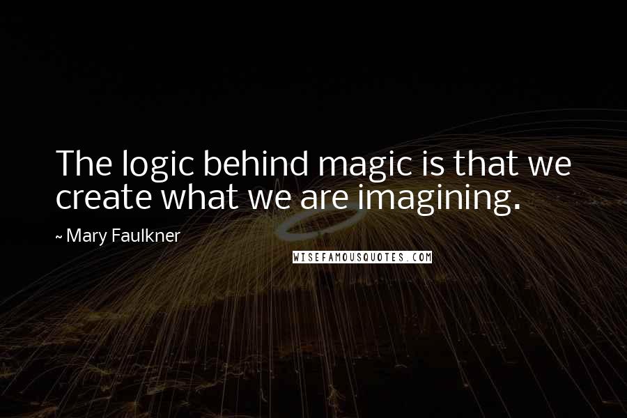 Mary Faulkner Quotes: The logic behind magic is that we create what we are imagining.