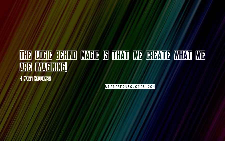 Mary Faulkner Quotes: The logic behind magic is that we create what we are imagining.