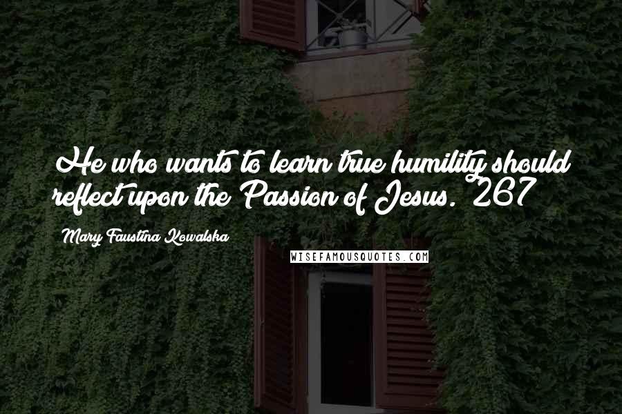 Mary Faustina Kowalska Quotes: He who wants to learn true humility should reflect upon the Passion of Jesus. (267)