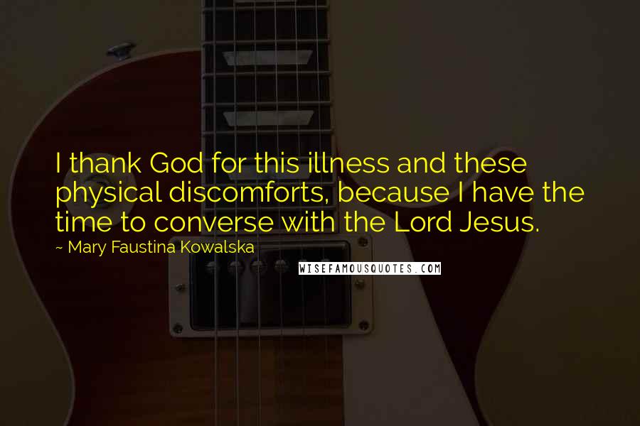 Mary Faustina Kowalska Quotes: I thank God for this illness and these physical discomforts, because I have the time to converse with the Lord Jesus.