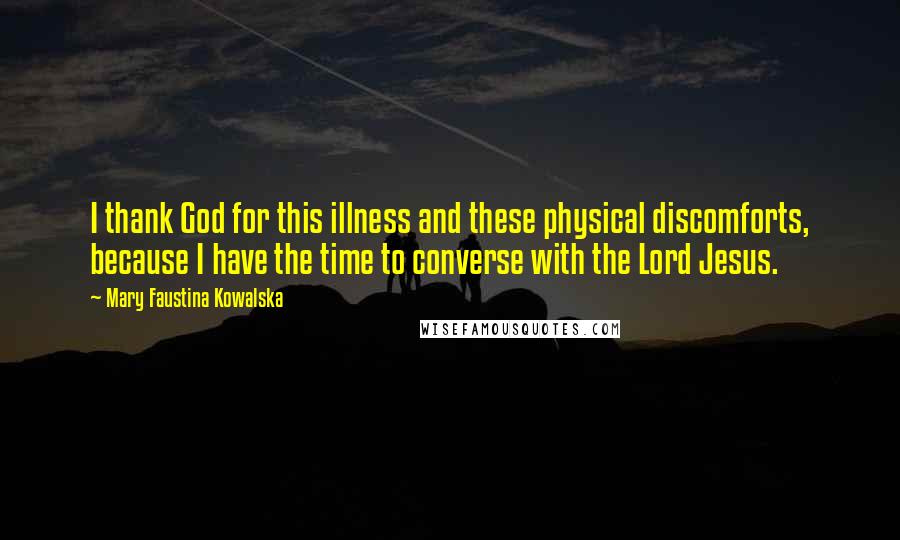 Mary Faustina Kowalska Quotes: I thank God for this illness and these physical discomforts, because I have the time to converse with the Lord Jesus.