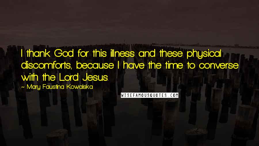 Mary Faustina Kowalska Quotes: I thank God for this illness and these physical discomforts, because I have the time to converse with the Lord Jesus.