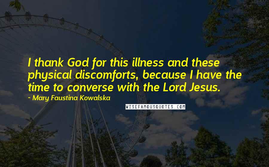 Mary Faustina Kowalska Quotes: I thank God for this illness and these physical discomforts, because I have the time to converse with the Lord Jesus.
