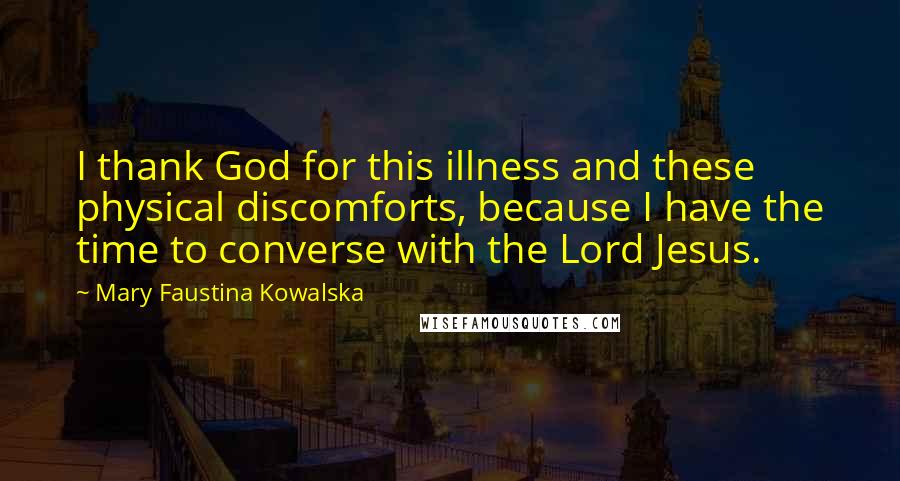Mary Faustina Kowalska Quotes: I thank God for this illness and these physical discomforts, because I have the time to converse with the Lord Jesus.