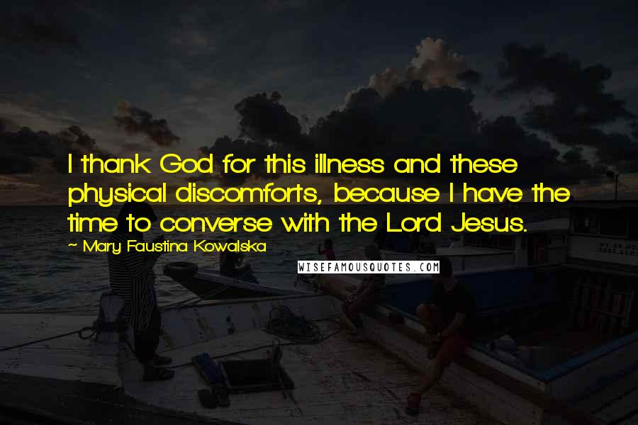 Mary Faustina Kowalska Quotes: I thank God for this illness and these physical discomforts, because I have the time to converse with the Lord Jesus.