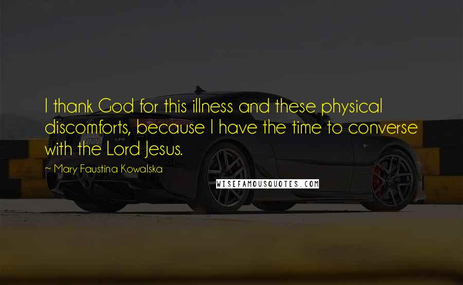 Mary Faustina Kowalska Quotes: I thank God for this illness and these physical discomforts, because I have the time to converse with the Lord Jesus.