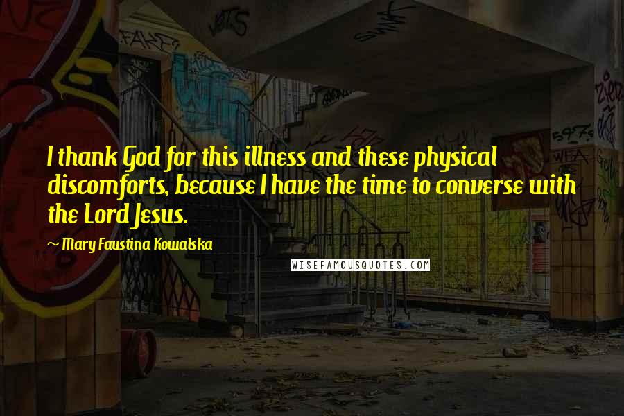 Mary Faustina Kowalska Quotes: I thank God for this illness and these physical discomforts, because I have the time to converse with the Lord Jesus.