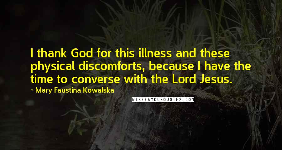 Mary Faustina Kowalska Quotes: I thank God for this illness and these physical discomforts, because I have the time to converse with the Lord Jesus.