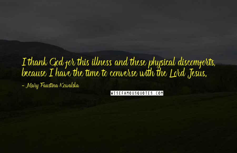 Mary Faustina Kowalska Quotes: I thank God for this illness and these physical discomforts, because I have the time to converse with the Lord Jesus.