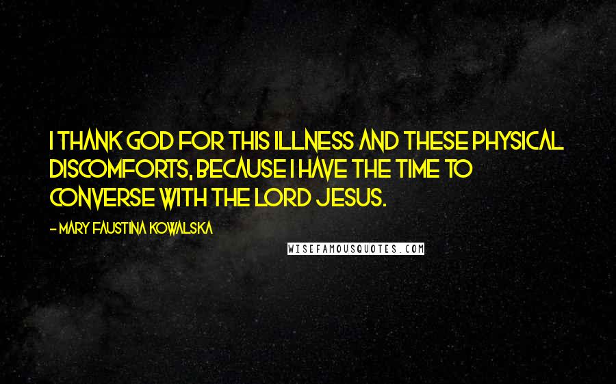 Mary Faustina Kowalska Quotes: I thank God for this illness and these physical discomforts, because I have the time to converse with the Lord Jesus.