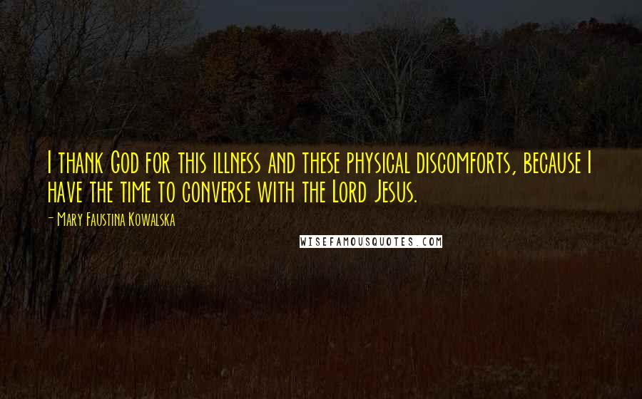 Mary Faustina Kowalska Quotes: I thank God for this illness and these physical discomforts, because I have the time to converse with the Lord Jesus.