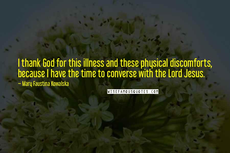 Mary Faustina Kowalska Quotes: I thank God for this illness and these physical discomforts, because I have the time to converse with the Lord Jesus.