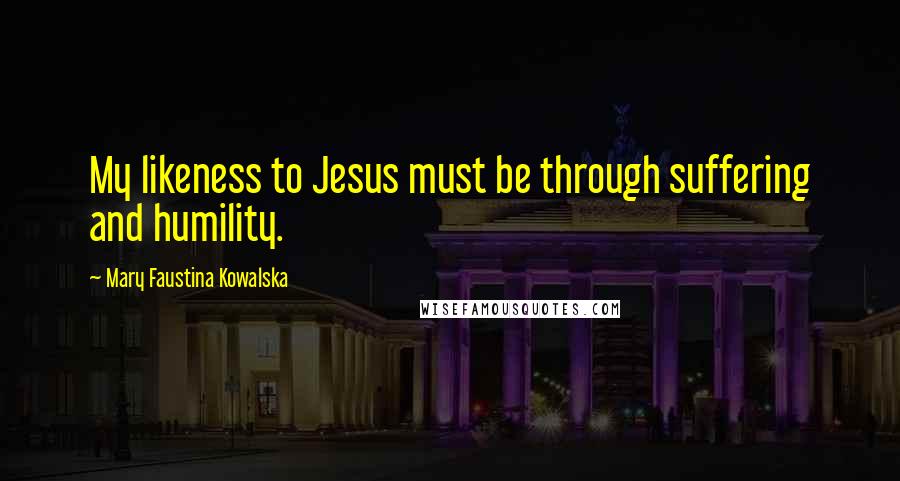 Mary Faustina Kowalska Quotes: My likeness to Jesus must be through suffering and humility.