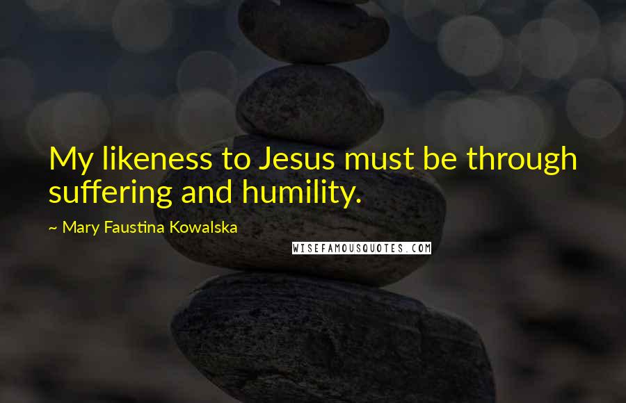 Mary Faustina Kowalska Quotes: My likeness to Jesus must be through suffering and humility.