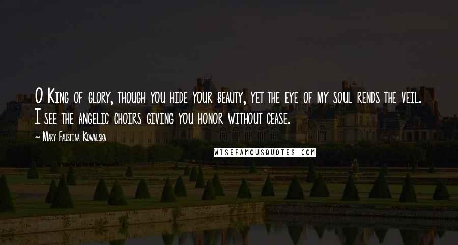 Mary Faustina Kowalska Quotes: O King of glory, though you hide your beauty, yet the eye of my soul rends the veil. I see the angelic choirs giving you honor without cease.