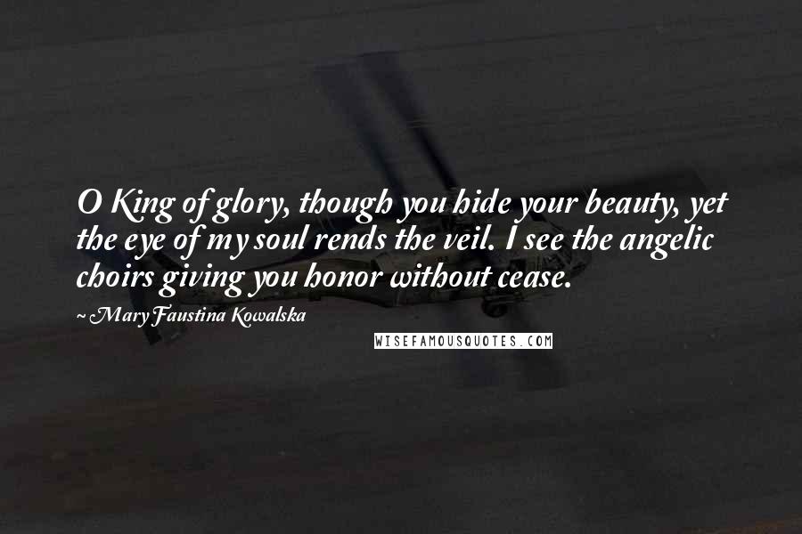 Mary Faustina Kowalska Quotes: O King of glory, though you hide your beauty, yet the eye of my soul rends the veil. I see the angelic choirs giving you honor without cease.