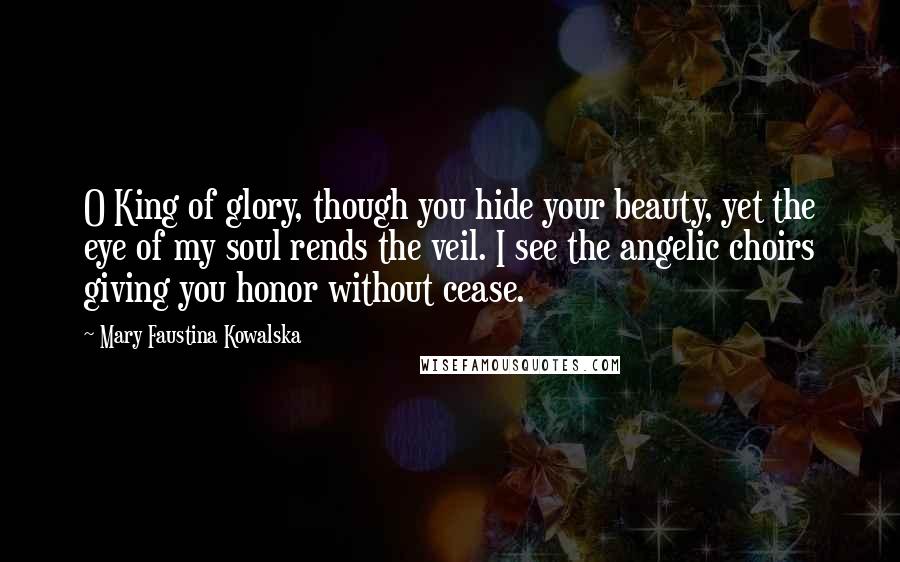 Mary Faustina Kowalska Quotes: O King of glory, though you hide your beauty, yet the eye of my soul rends the veil. I see the angelic choirs giving you honor without cease.