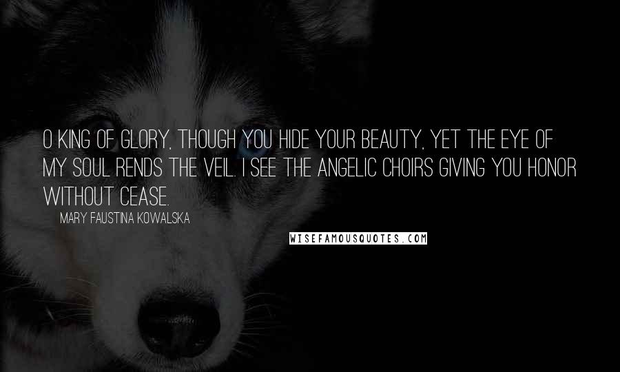 Mary Faustina Kowalska Quotes: O King of glory, though you hide your beauty, yet the eye of my soul rends the veil. I see the angelic choirs giving you honor without cease.