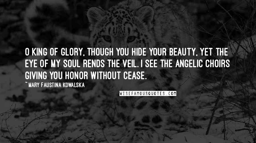 Mary Faustina Kowalska Quotes: O King of glory, though you hide your beauty, yet the eye of my soul rends the veil. I see the angelic choirs giving you honor without cease.