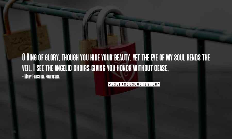 Mary Faustina Kowalska Quotes: O King of glory, though you hide your beauty, yet the eye of my soul rends the veil. I see the angelic choirs giving you honor without cease.