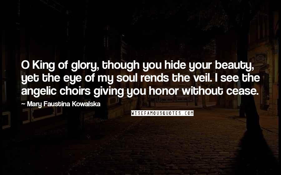 Mary Faustina Kowalska Quotes: O King of glory, though you hide your beauty, yet the eye of my soul rends the veil. I see the angelic choirs giving you honor without cease.