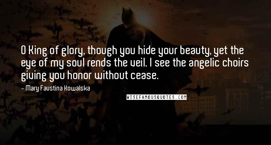 Mary Faustina Kowalska Quotes: O King of glory, though you hide your beauty, yet the eye of my soul rends the veil. I see the angelic choirs giving you honor without cease.