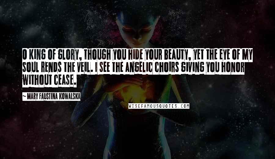 Mary Faustina Kowalska Quotes: O King of glory, though you hide your beauty, yet the eye of my soul rends the veil. I see the angelic choirs giving you honor without cease.