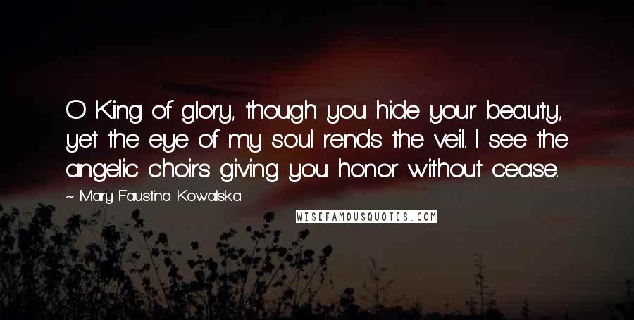 Mary Faustina Kowalska Quotes: O King of glory, though you hide your beauty, yet the eye of my soul rends the veil. I see the angelic choirs giving you honor without cease.