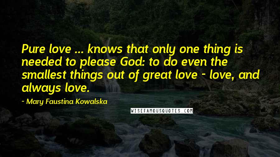 Mary Faustina Kowalska Quotes: Pure love ... knows that only one thing is needed to please God: to do even the smallest things out of great love - love, and always love.