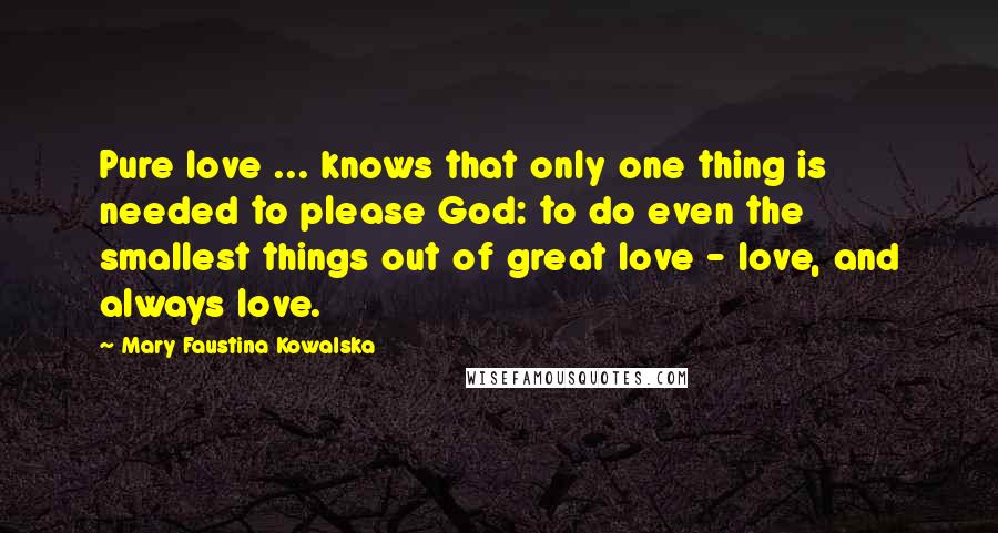 Mary Faustina Kowalska Quotes: Pure love ... knows that only one thing is needed to please God: to do even the smallest things out of great love - love, and always love.