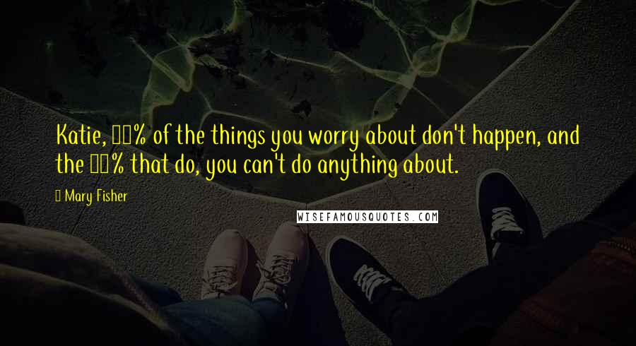 Mary Fisher Quotes: Katie, 90% of the things you worry about don't happen, and the 10% that do, you can't do anything about.