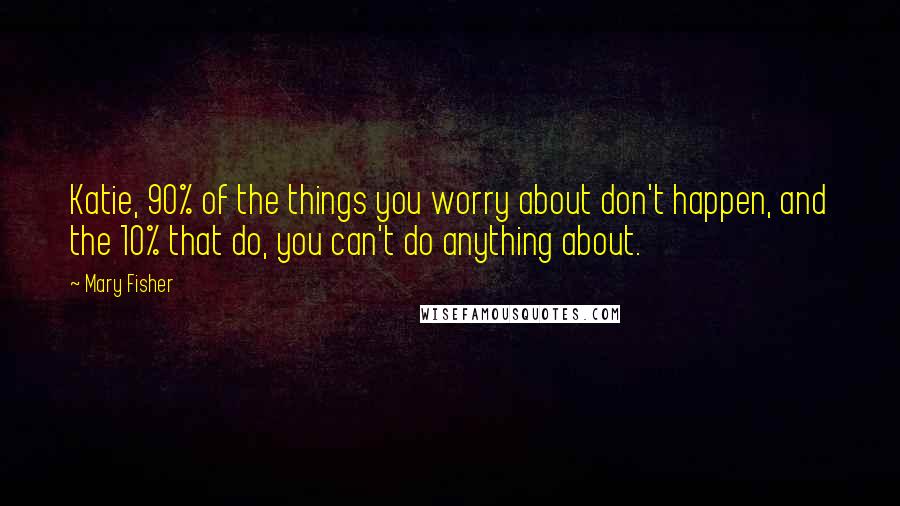 Mary Fisher Quotes: Katie, 90% of the things you worry about don't happen, and the 10% that do, you can't do anything about.