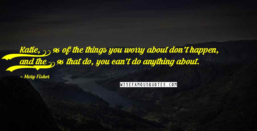 Mary Fisher Quotes: Katie, 90% of the things you worry about don't happen, and the 10% that do, you can't do anything about.