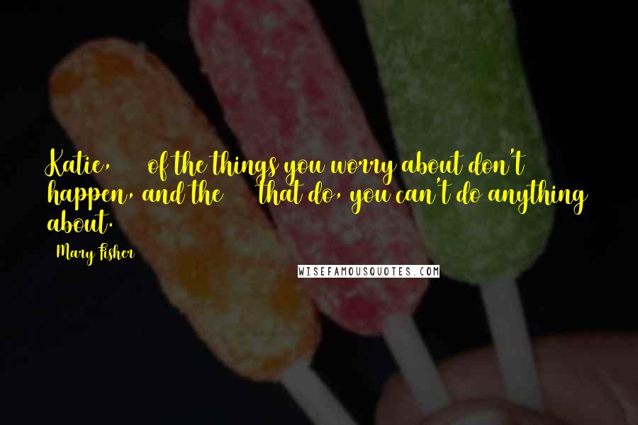 Mary Fisher Quotes: Katie, 90% of the things you worry about don't happen, and the 10% that do, you can't do anything about.