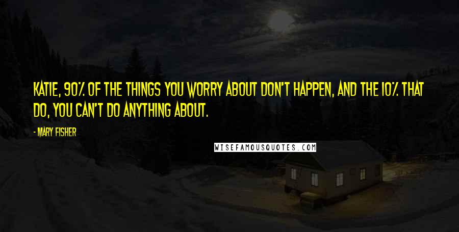 Mary Fisher Quotes: Katie, 90% of the things you worry about don't happen, and the 10% that do, you can't do anything about.