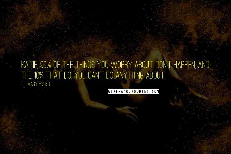 Mary Fisher Quotes: Katie, 90% of the things you worry about don't happen, and the 10% that do, you can't do anything about.