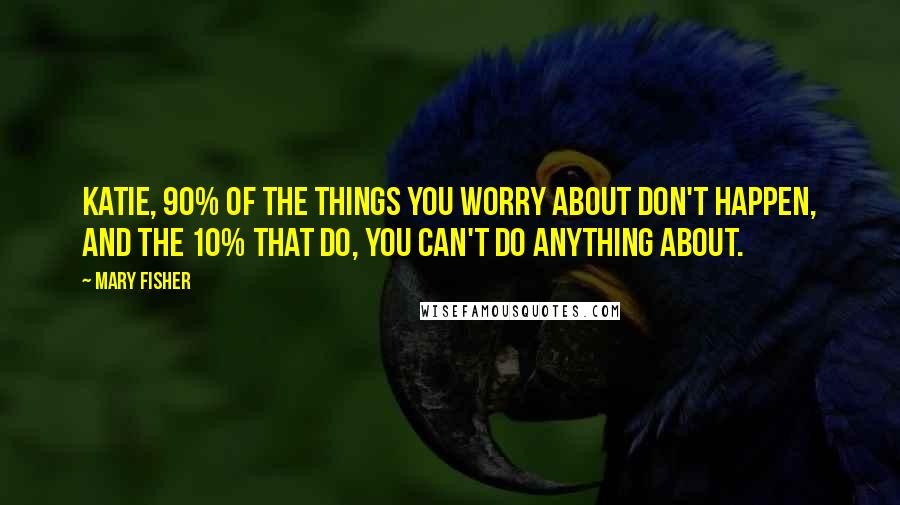 Mary Fisher Quotes: Katie, 90% of the things you worry about don't happen, and the 10% that do, you can't do anything about.