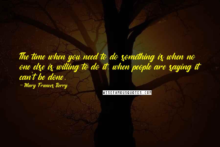 Mary Frances Berry Quotes: The time when you need to do something is when no one else is willing to do it, when people are saying it can't be done.