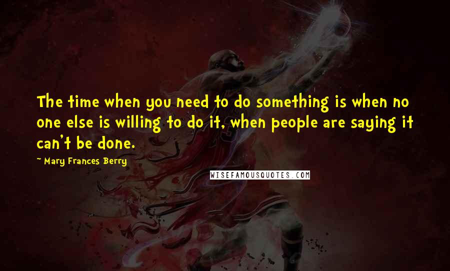 Mary Frances Berry Quotes: The time when you need to do something is when no one else is willing to do it, when people are saying it can't be done.