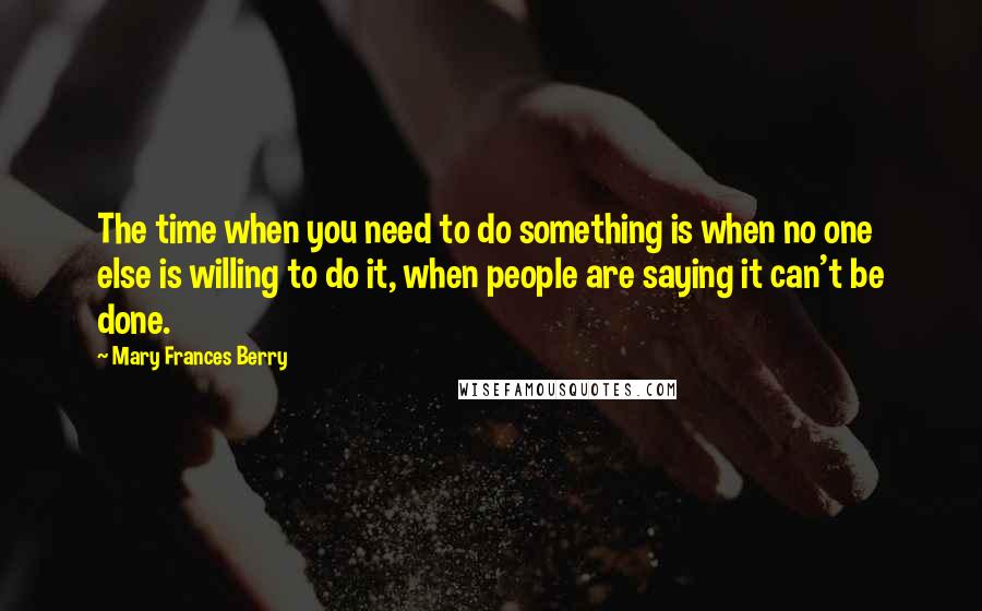 Mary Frances Berry Quotes: The time when you need to do something is when no one else is willing to do it, when people are saying it can't be done.