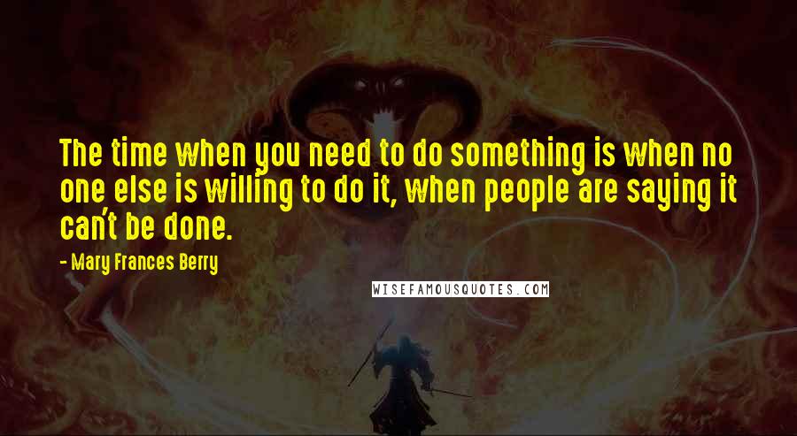 Mary Frances Berry Quotes: The time when you need to do something is when no one else is willing to do it, when people are saying it can't be done.