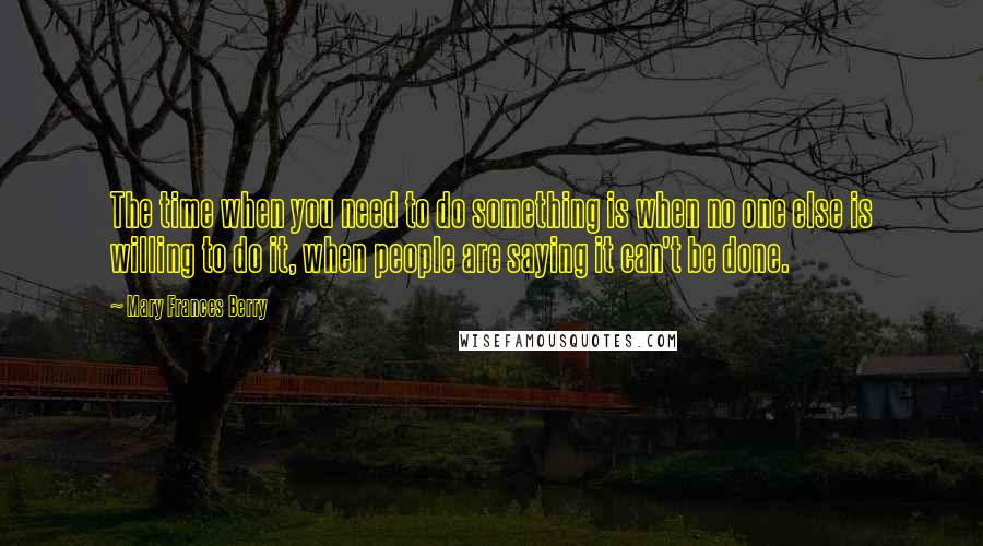 Mary Frances Berry Quotes: The time when you need to do something is when no one else is willing to do it, when people are saying it can't be done.